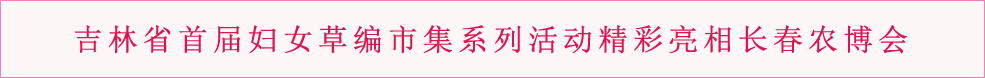 吉林省首届妇女草编市集系列活动精彩亮相长春农博会